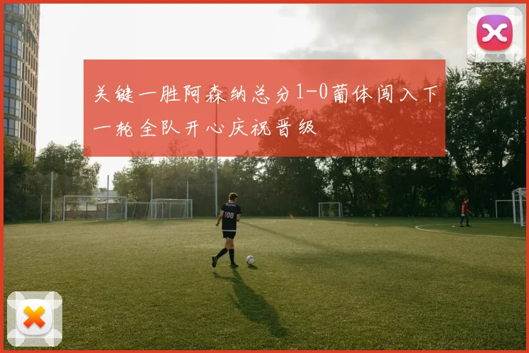 关键一胜阿森纳总分1-0葡体闯入下一轮全队开心庆祝晋级