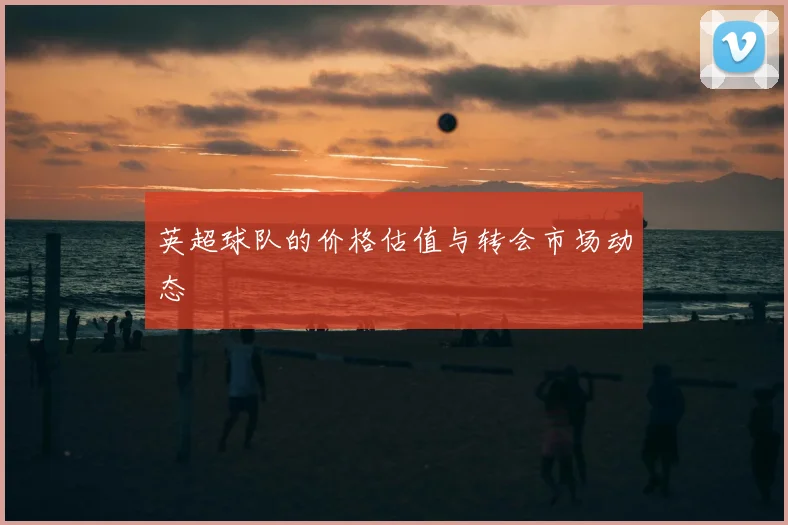 英超球队的价格估值与转会市场动态