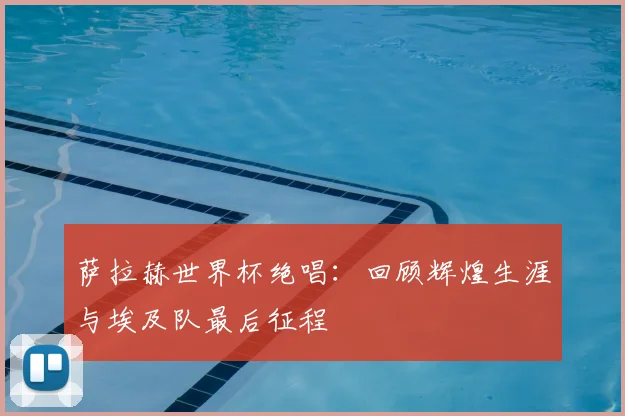 萨拉赫世界杯绝唱:回顾辉煌生涯与埃及队最后征程