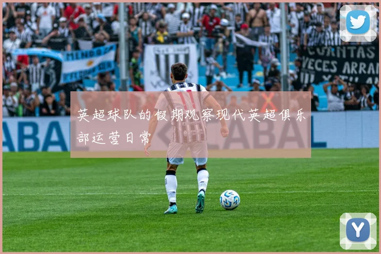 英超球队的假期观察现代英超俱乐部运营日常