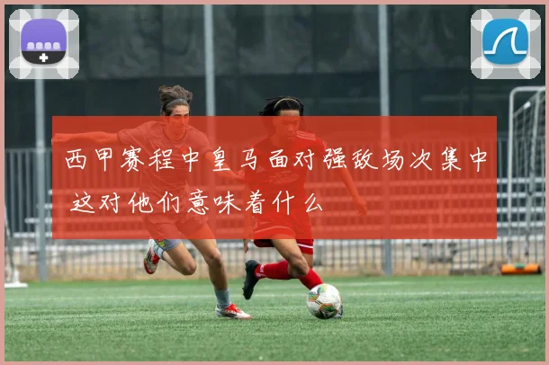 西甲赛程中皇马面对强敌场次集中 这对他们意味着什么