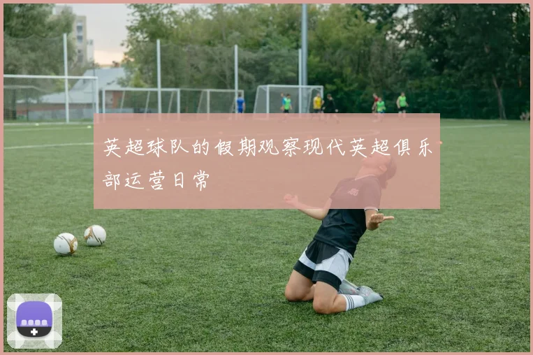 英超球队的假期观察现代英超俱乐部运营日常